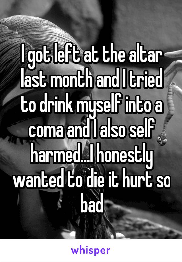I got left at the altar last month and I tried to drink myself into a coma and I also self harmed...I honestly wanted to die it hurt so bad