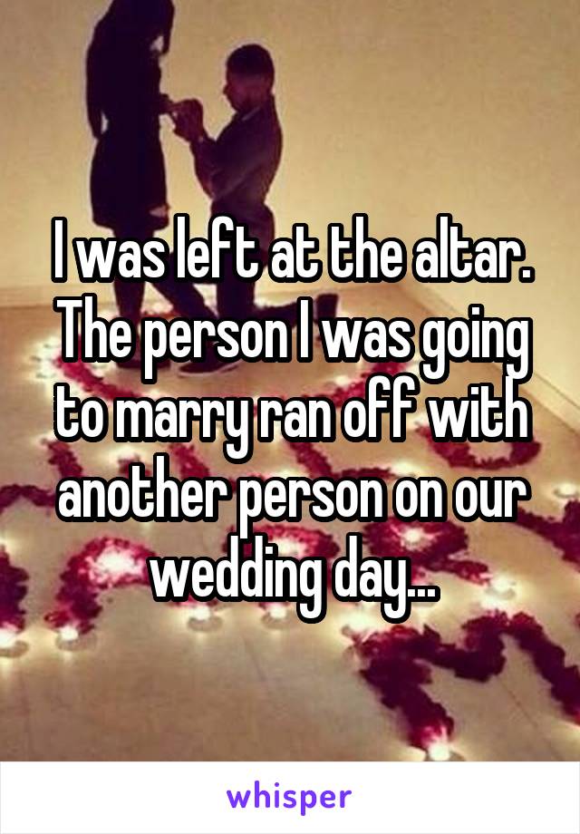 I was left at the altar. The person I was going to marry ran off with another person on our wedding day...