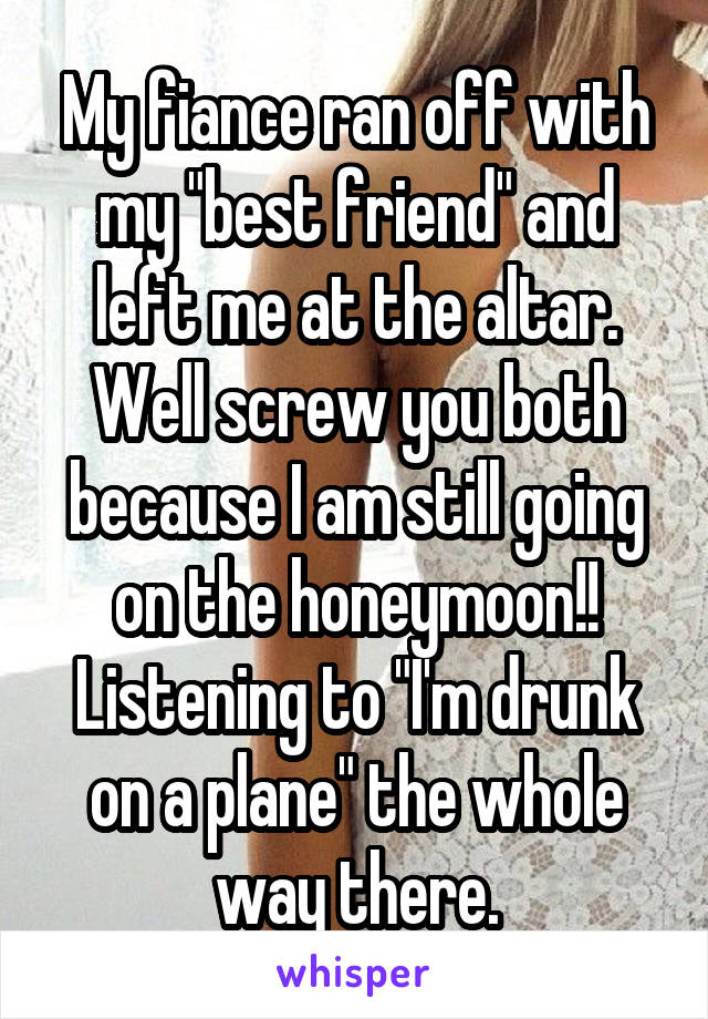 My fiance ran off with my "best friend" and left me at the altar. Well screw you both because I am still going on the honeymoon!! Listening to "I'm drunk on a plane" the whole way there.