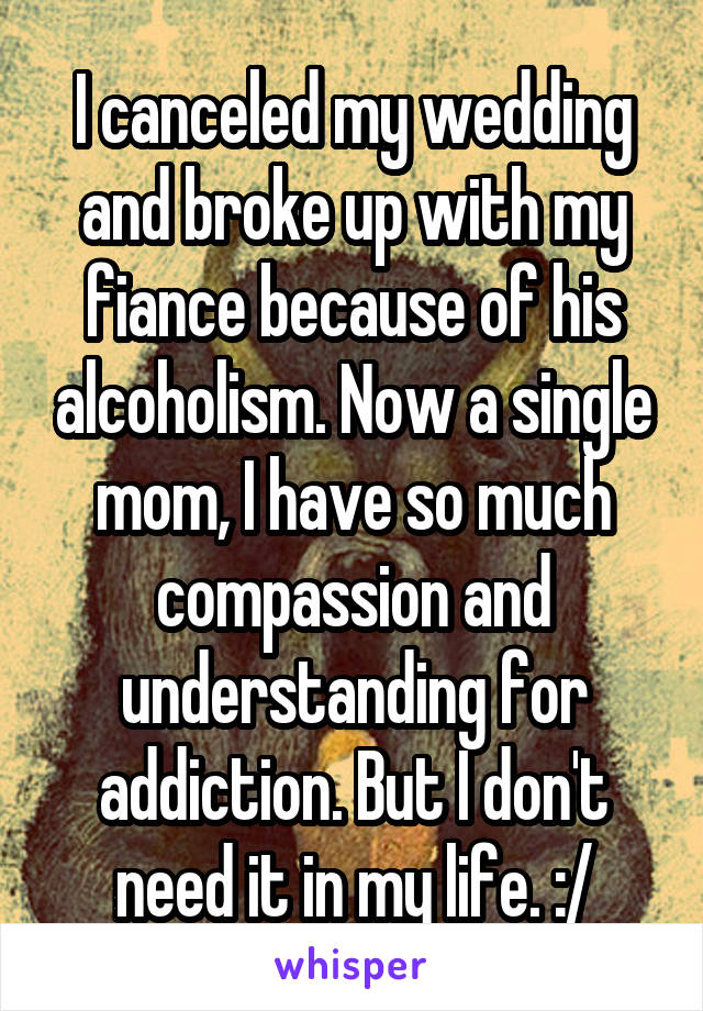 I canceled my wedding and broke up with my fiance because of his alcoholism. Now a single mom, I have so much compassion and understanding for addiction. But I don't need it in my life. :/
