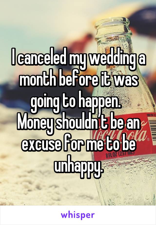 I canceled my wedding a month before it was going to happen.  
Money shouldn’t be an excuse for me to be unhappy.