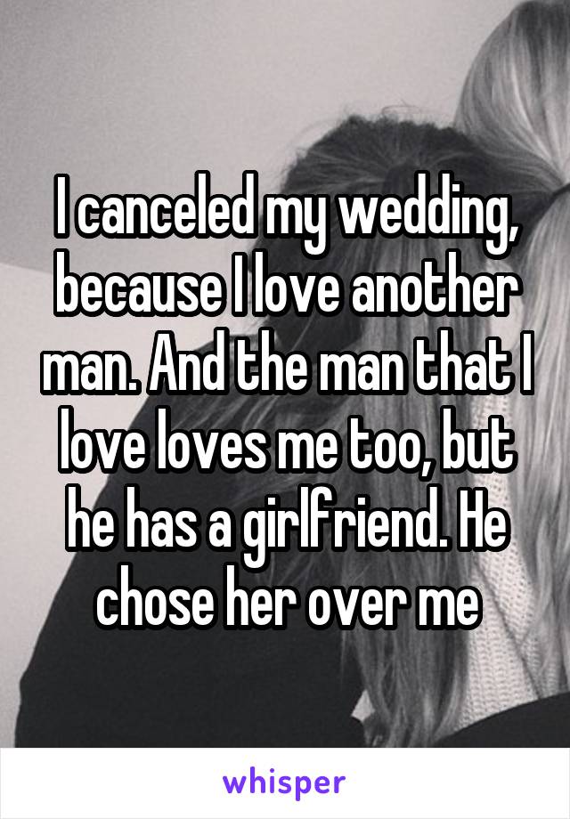 I canceled my wedding, because I love another man. And the man that I love loves me too, but he has a girlfriend. He chose her over me
