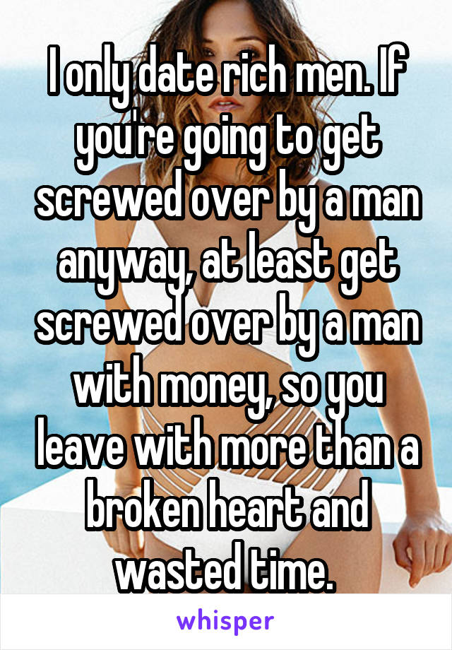 I only date rich men. If you're going to get screwed over by a man anyway, at least get screwed over by a man with money, so you leave with more than a broken heart and wasted time. 