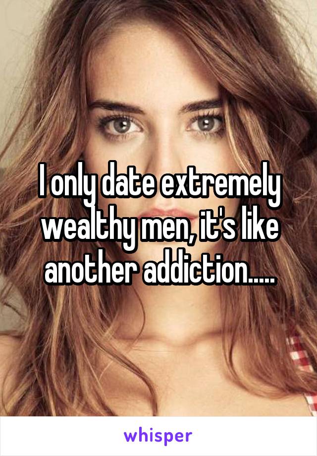 I only date extremely wealthy men, it's like another addiction.....