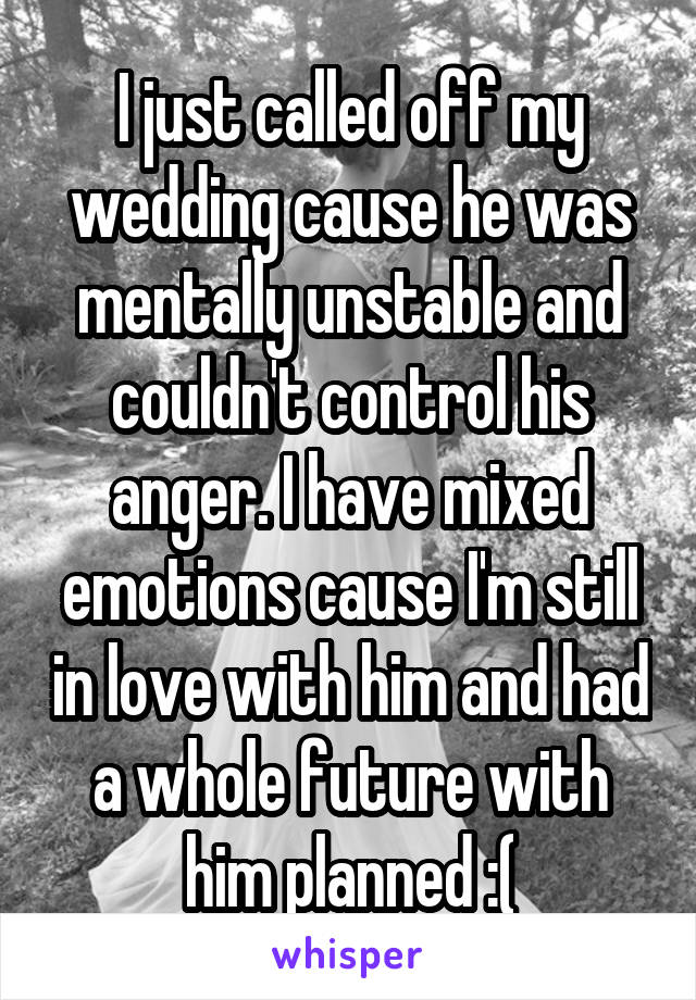I just called off my wedding cause he was mentally unstable and couldn't control his anger. I have mixed emotions cause I'm still in love with him and had a whole future with him planned :(