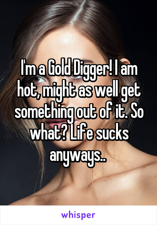 I'm a Gold Digger! I am hot, might as well get something out of it. So what? Life sucks anyways.. 