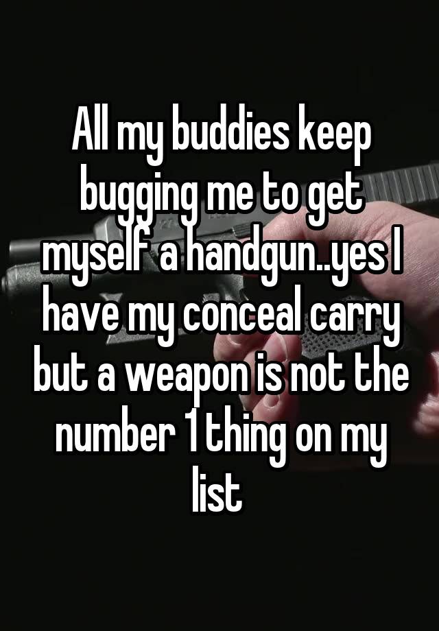 All my buddies keep bugging me to get myself a handgun..yes I have my conceal carry but a weapon is not the number 1 thing on my list 