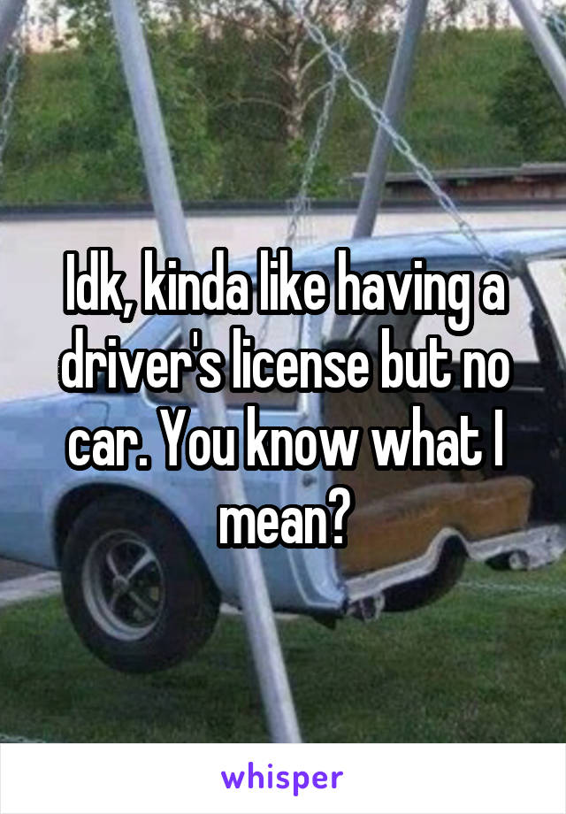 Idk, kinda like having a driver's license but no car. You know what I mean?