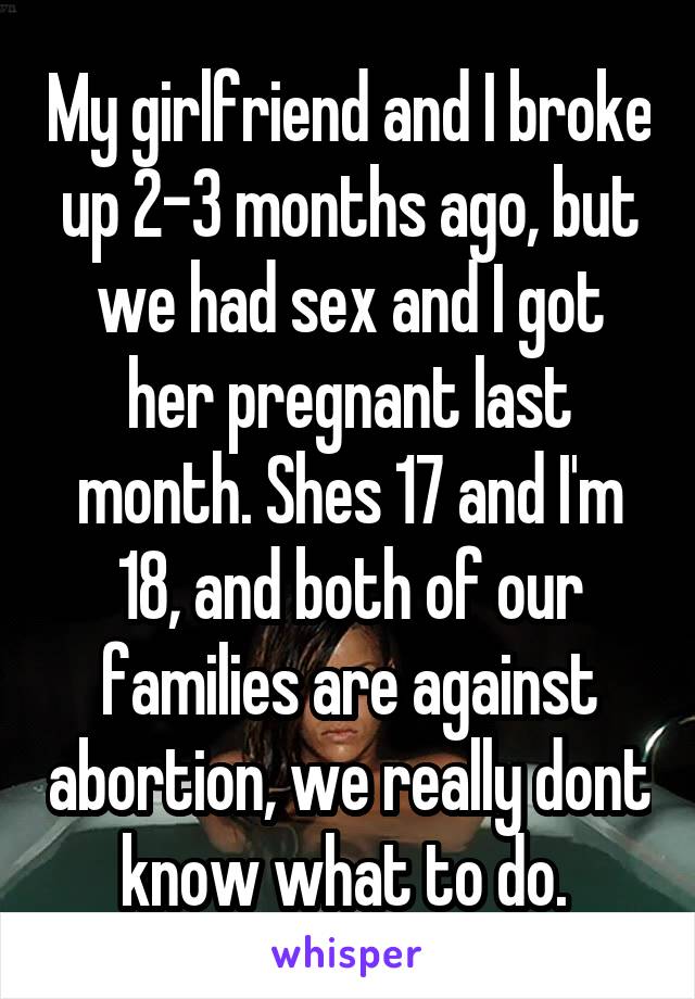 My girlfriend and I broke up 2-3 months ago, but we had sex and I got her pregnant last month. Shes 17 and I'm 18, and both of our families are against abortion, we really dont know what to do. 