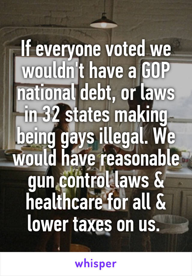 If everyone voted we wouldn't have a GOP national debt, or laws in 32 states making being gays illegal. We would have reasonable gun control laws & healthcare for all & lower taxes on us. 