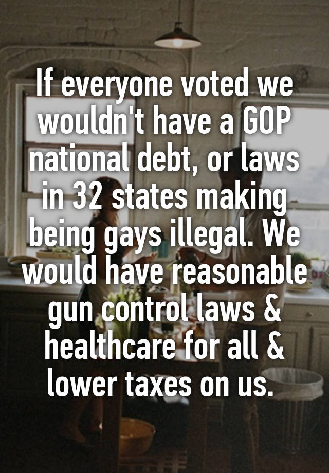 If everyone voted we wouldn't have a GOP national debt, or laws in 32 states making being gays illegal. We would have reasonable gun control laws & healthcare for all & lower taxes on us. 