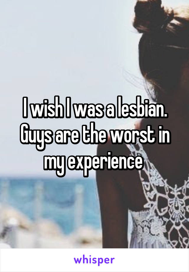 I wish I was a lesbian. Guys are the worst in my experience 