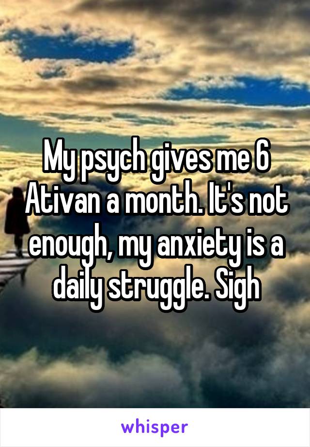 My psych gives me 6 Ativan a month. It's not enough, my anxiety is a daily struggle. Sigh