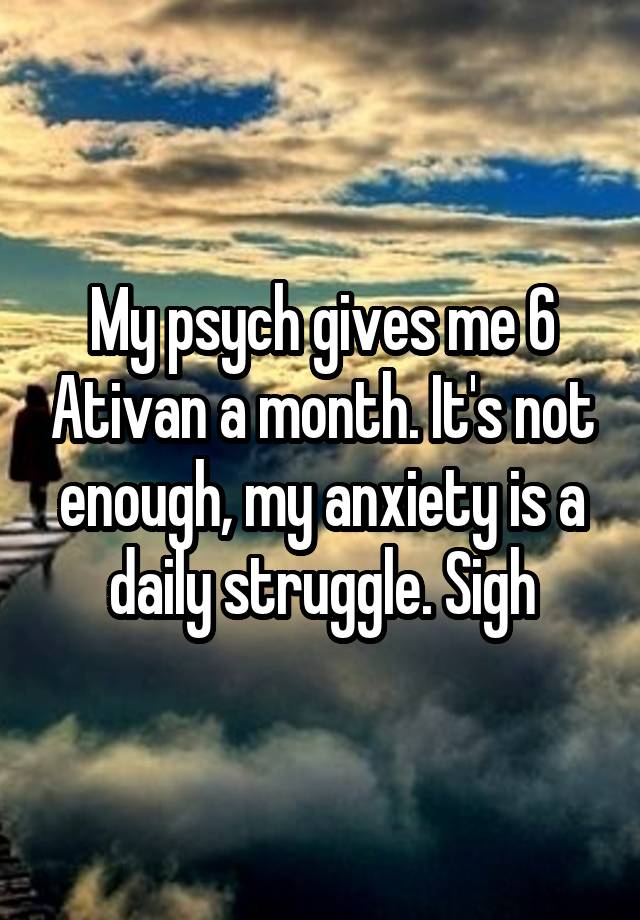 My psych gives me 6 Ativan a month. It's not enough, my anxiety is a daily struggle. Sigh