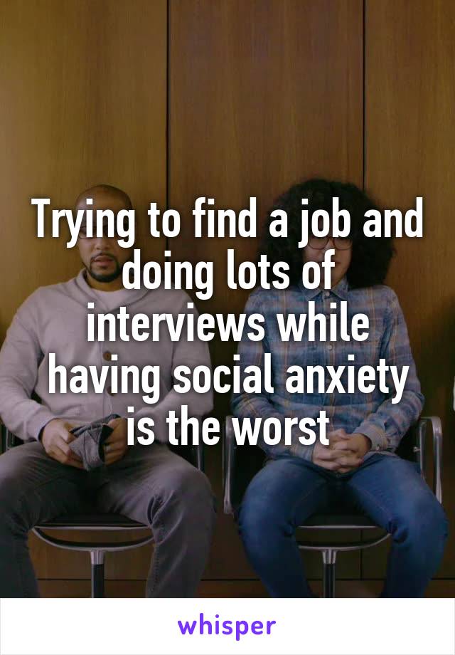 Trying to find a job and doing lots of interviews while having social anxiety is the worst