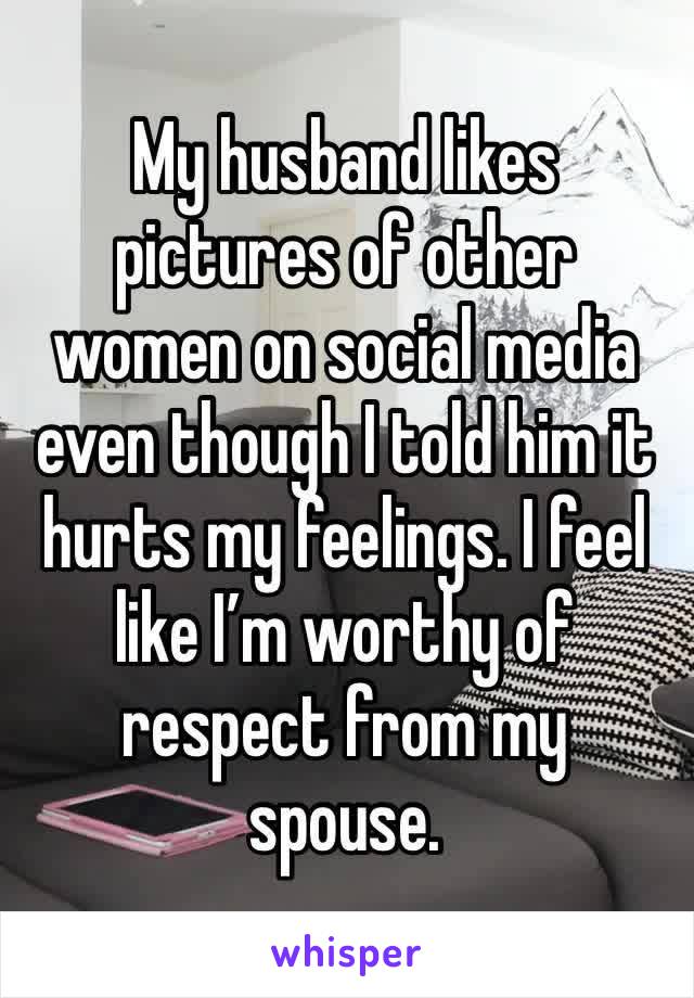 My husband likes pictures of other women on social media even though I told him it hurts my feelings. I feel like I’m worthy of respect from my spouse.