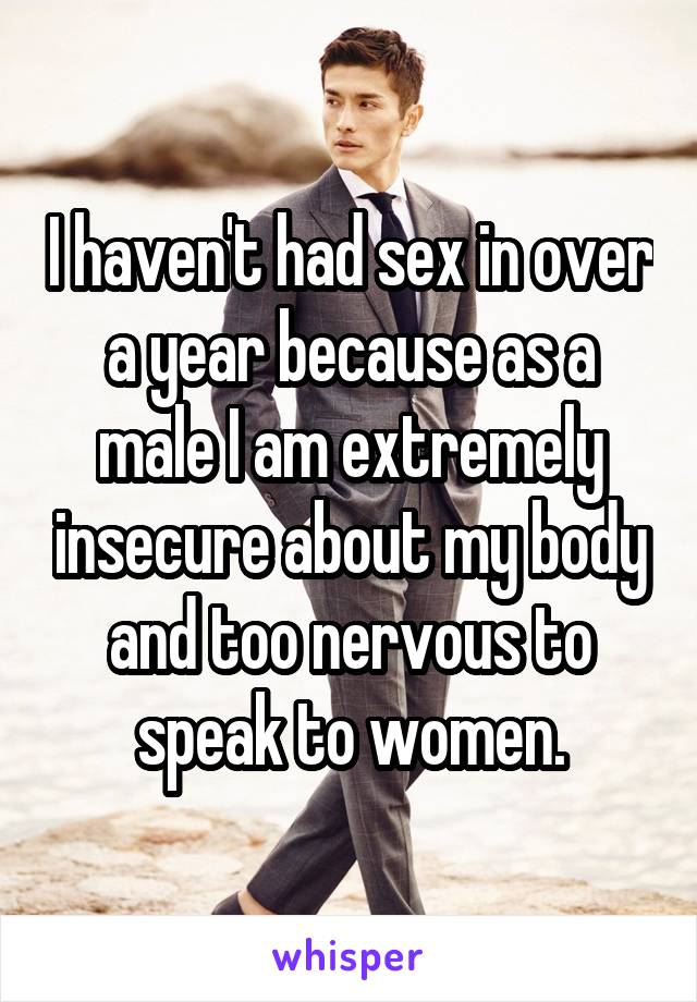 I haven't had sex in over a year because as a male I am extremely insecure about my body and too nervous to speak to women.