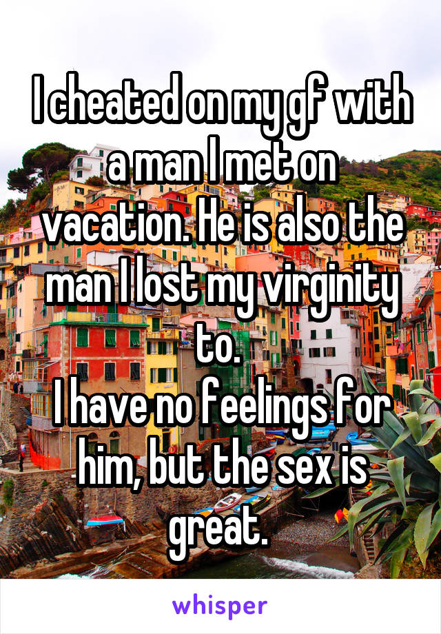 I cheated on my gf with a man I met on vacation. He is also the man I lost my virginity to. 
I have no feelings for him, but the sex is great. 