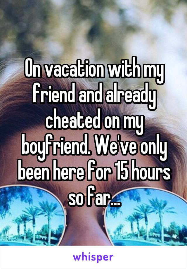 On vacation with my friend and already cheated on my boyfriend. We've only been here for 15 hours so far...