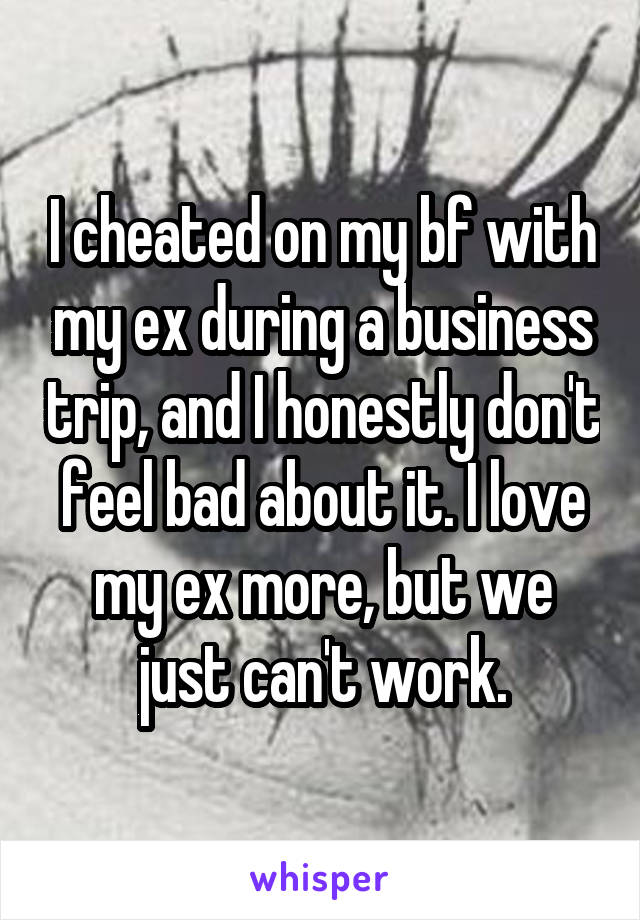 I cheated on my bf with my ex during a business trip, and I honestly don't feel bad about it. I love my ex more, but we just can't work.