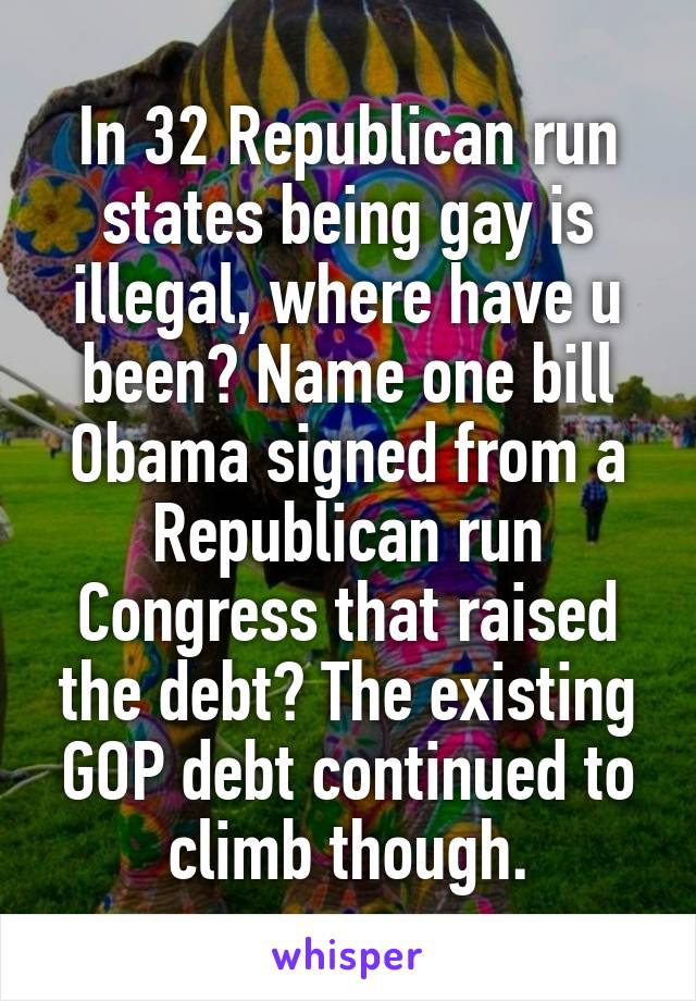 In 32 Republican run states being gay is illegal, where have u been? Name one bill Obama signed from a Republican run Congress that raised the debt? The existing GOP debt continued to climb though.