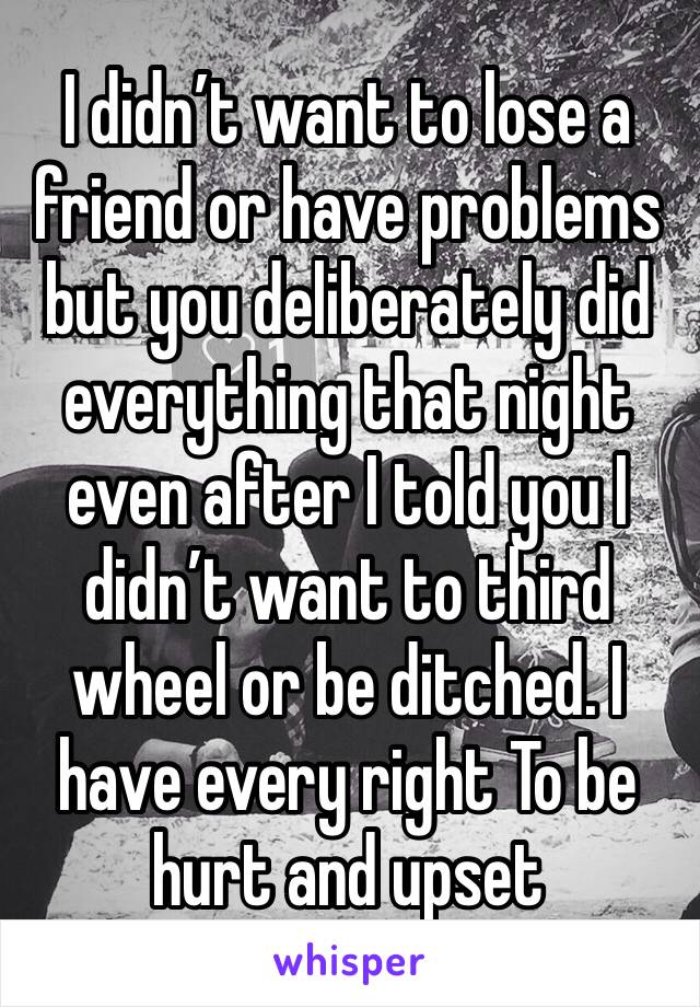 I didn’t want to lose a friend or have problems but you deliberately did everything that night even after I told you I didn’t want to third wheel or be ditched. I have every right To be hurt and upset