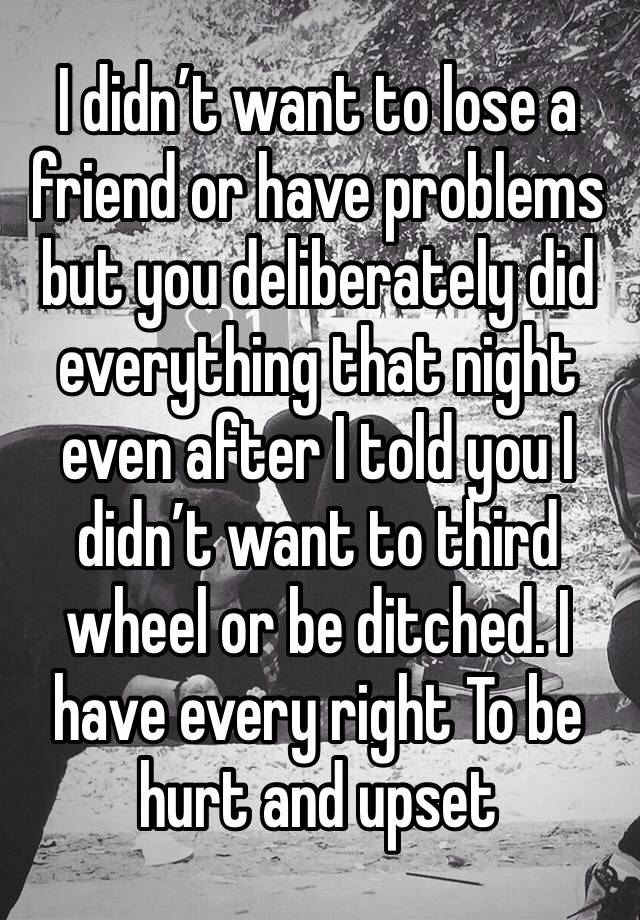 I didn’t want to lose a friend or have problems but you deliberately did everything that night even after I told you I didn’t want to third wheel or be ditched. I have every right To be hurt and upset