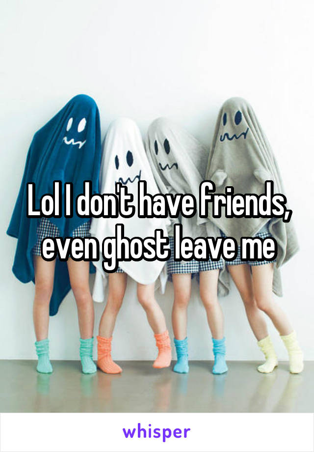 Lol I don't have friends, even ghost leave me