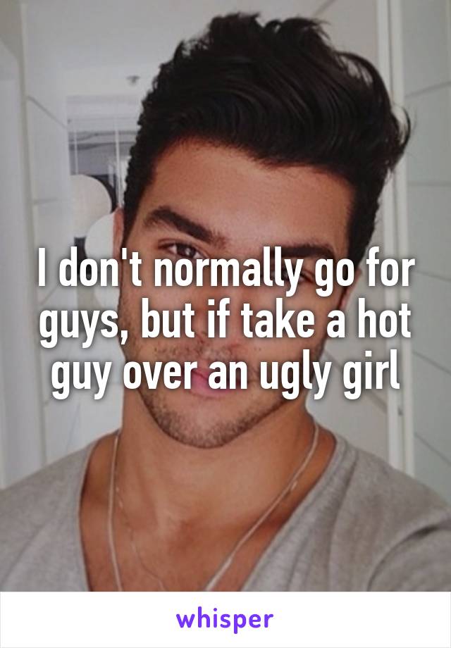 I don't normally go for guys, but if take a hot guy over an ugly girl