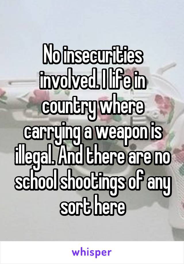 No insecurities involved. I life in country where carrying a weapon is illegal. And there are no school shootings of any sort here