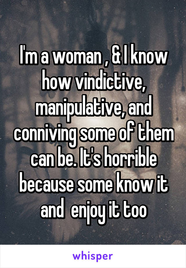 I'm a woman , & I know how vindictive, manipulative, and conniving some of them can be. It's horrible because some know it and  enjoy it too