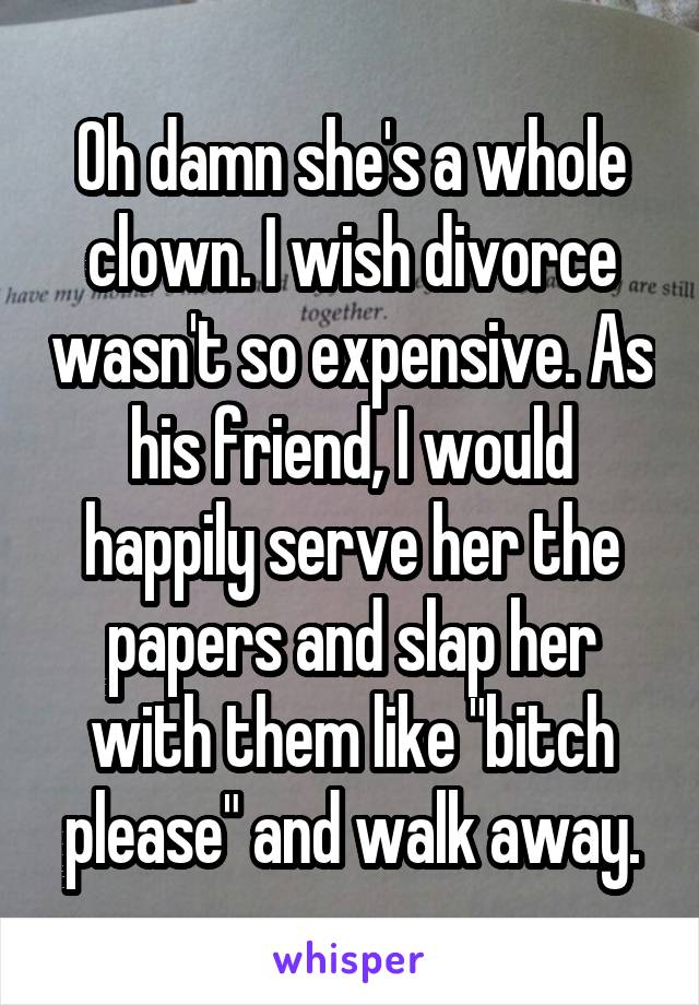 Oh damn she's a whole clown. I wish divorce wasn't so expensive. As his friend, I would happily serve her the papers and slap her with them like "bitch please" and walk away.