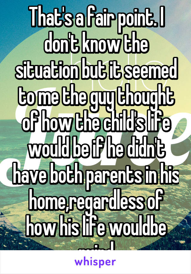 That's a fair point. I don't know the situation but it seemed to me the guy thought of how the child's life would be if he didn't have both parents in his home,regardless of how his life wouldbe ruind