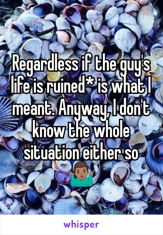 Regardless if the guy's life is ruined* is what I meant. Anyway, I don't know the whole situation either so 🤷🏽‍♂️