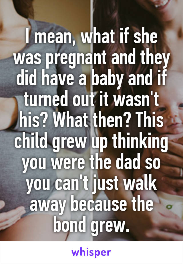 I mean, what if she was pregnant and they did have a baby and if turned out it wasn't his? What then? This child grew up thinking you were the dad so you can't just walk away because the bond grew.