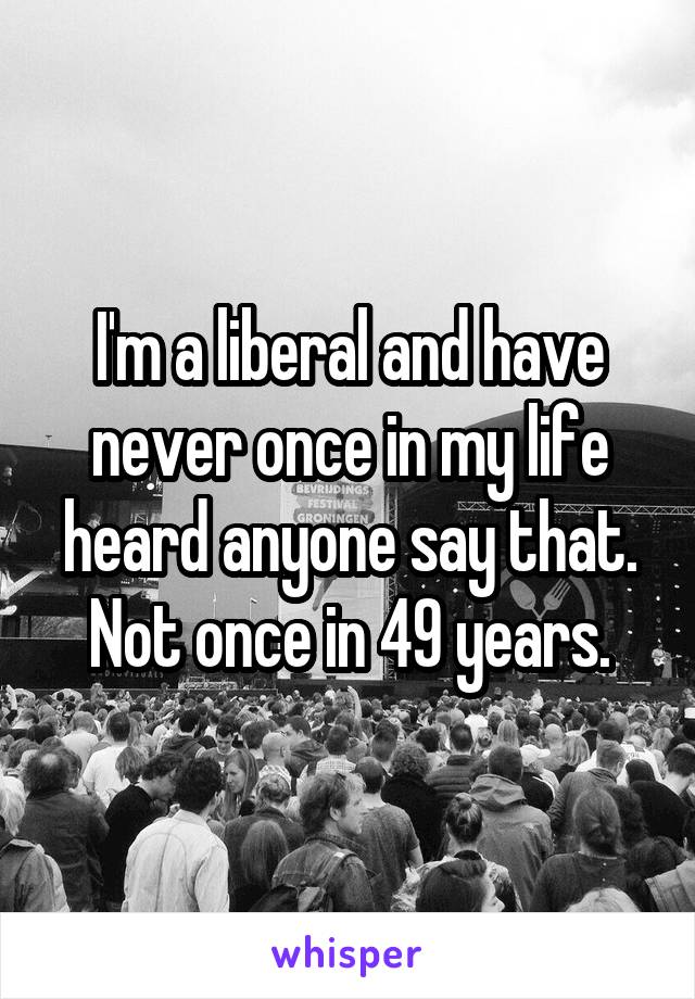 I'm a liberal and have never once in my life heard anyone say that.
Not once in 49 years.