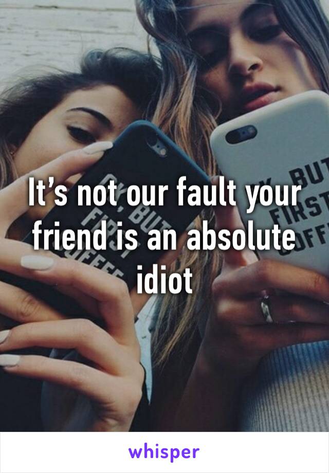 It’s not our fault your friend is an absolute idiot