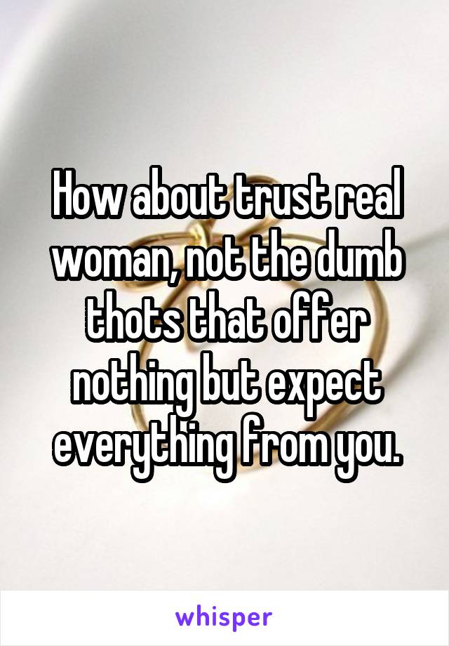 How about trust real woman, not the dumb thots that offer nothing but expect everything from you.