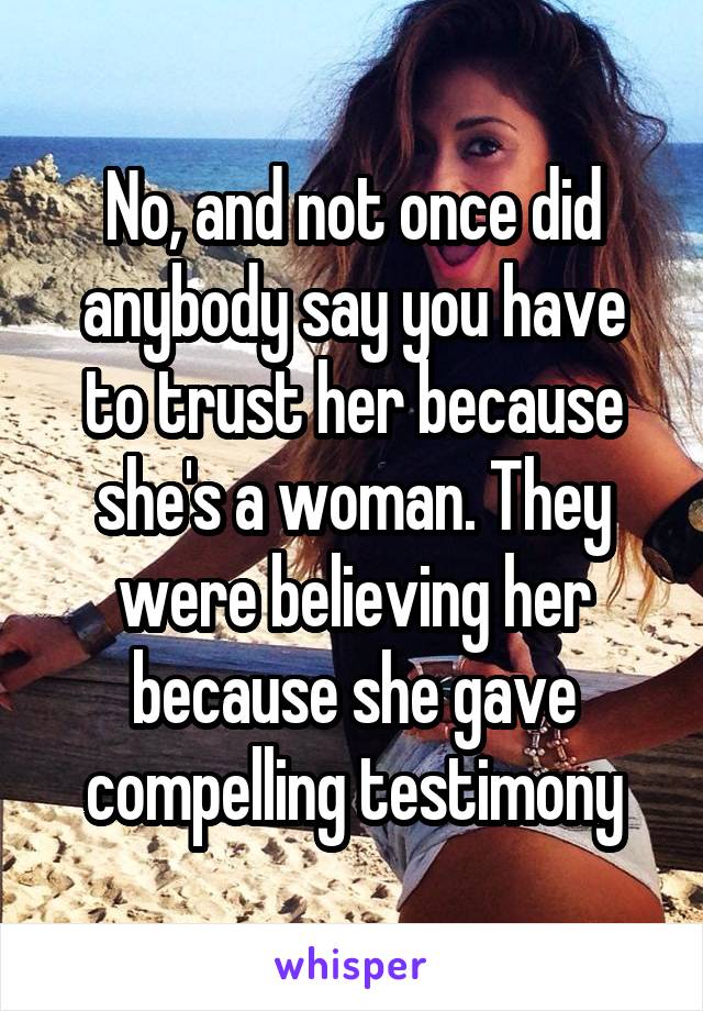 No, and not once did anybody say you have to trust her because she's a woman. They were believing her because she gave compelling testimony