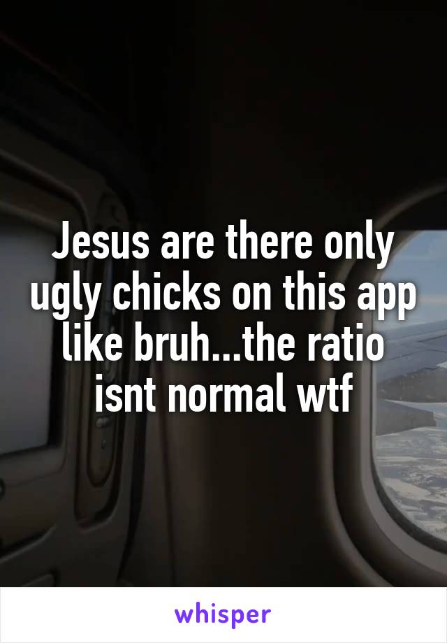 Jesus are there only ugly chicks on this app like bruh...the ratio isnt normal wtf