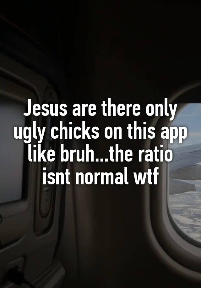 Jesus are there only ugly chicks on this app like bruh...the ratio isnt normal wtf