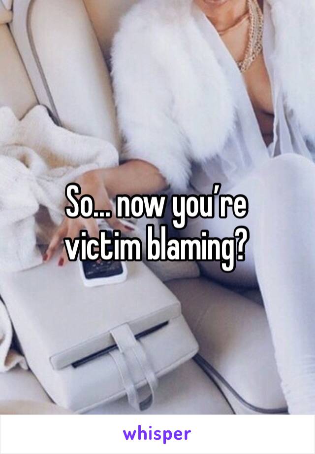 So... now you’re victim blaming?