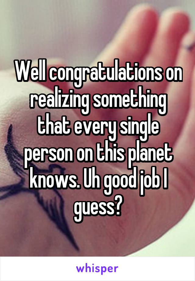 Well congratulations on realizing something that every single person on this planet knows. Uh good job I guess?