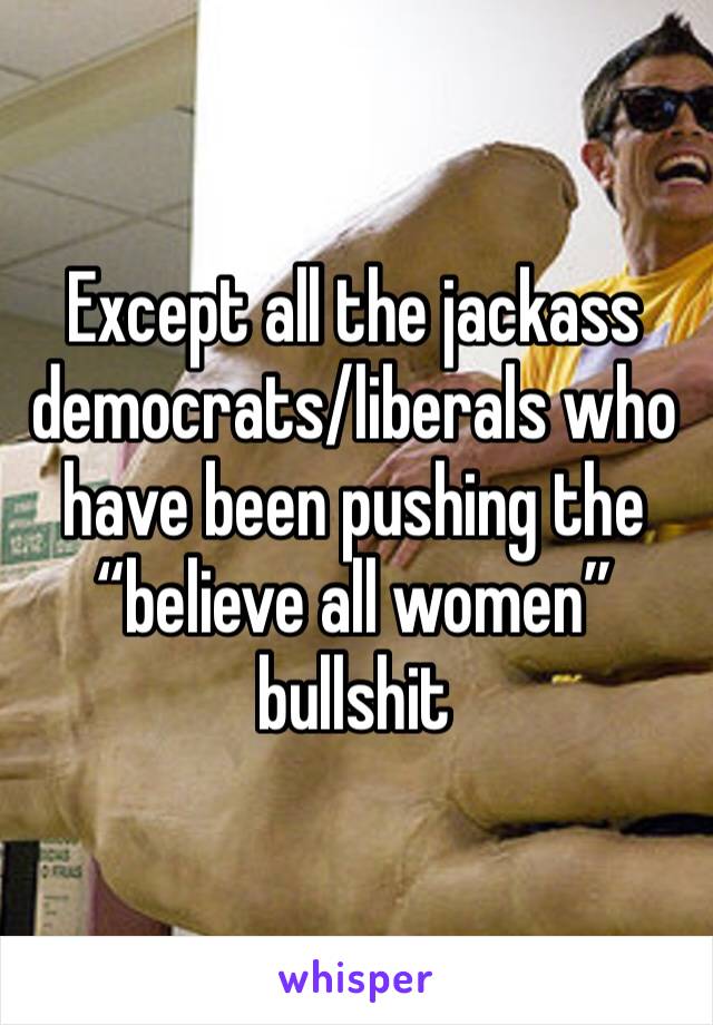 Except all the jackass democrats/liberals who have been pushing the “believe all women” bullshit