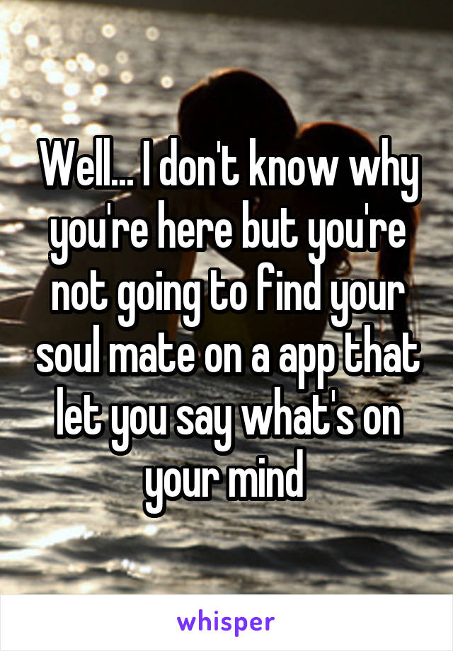 Well... I don't know why you're here but you're not going to find your soul mate on a app that let you say what's on your mind 