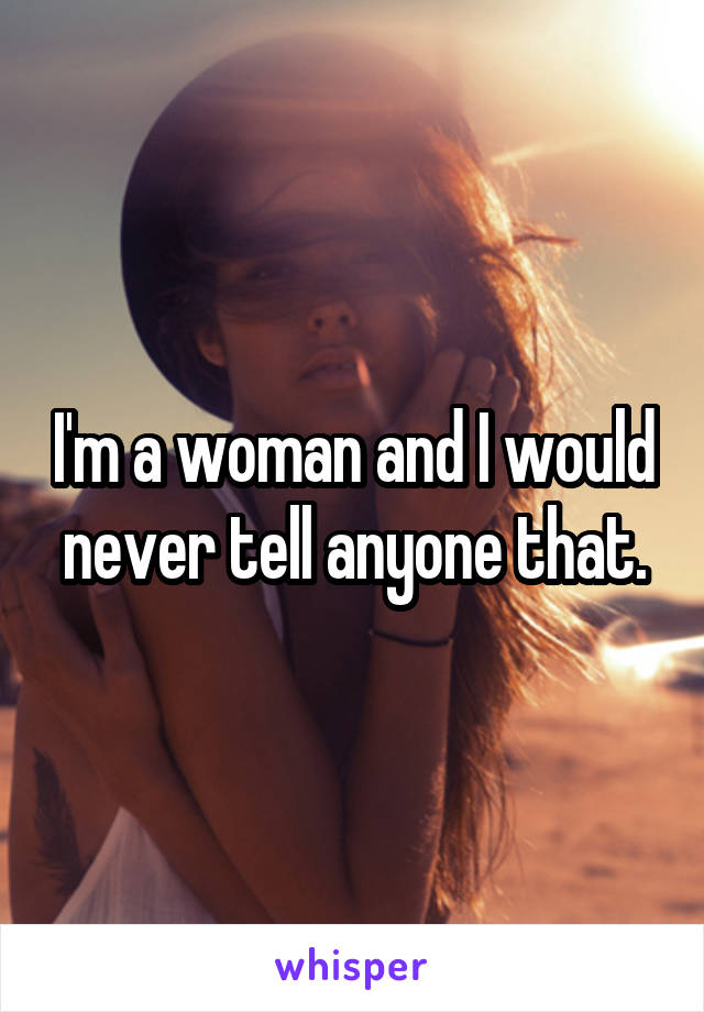 I'm a woman and I would never tell anyone that.