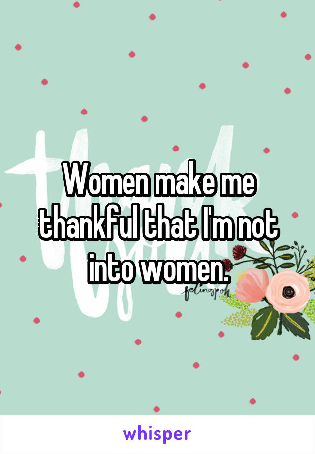 Women make me thankful that I'm not into women.