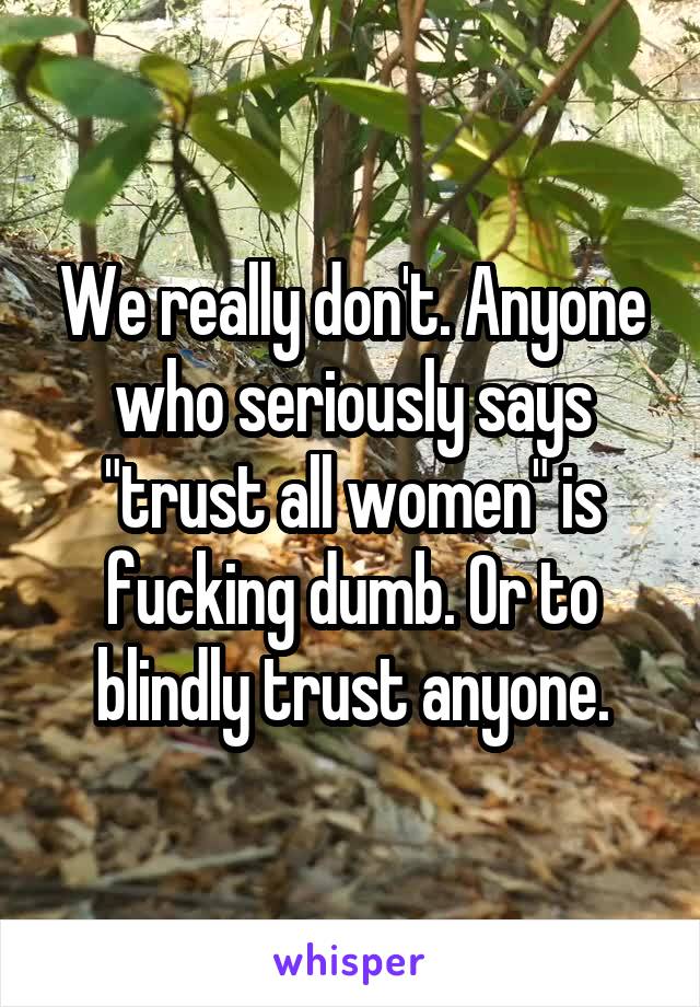 We really don't. Anyone who seriously says "trust all women" is fucking dumb. Or to blindly trust anyone.