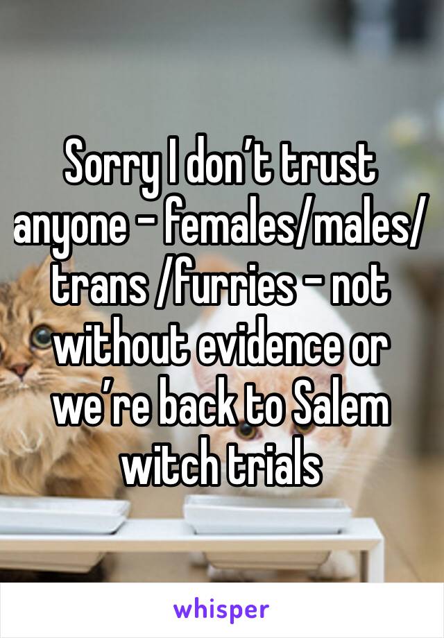 Sorry I don’t trust anyone - females/males/ trans /furries - not without evidence or we’re back to Salem witch trials 