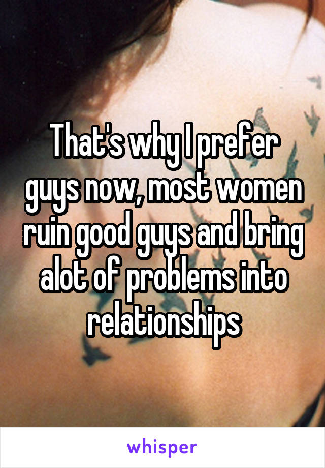 That's why I prefer guys now, most women ruin good guys and bring alot of problems into relationships